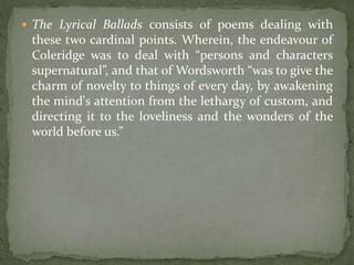  The Lyrical Ballads consists of poems dealing with
these two cardinal points. Wherein, the endeavour of
Coleridge was to deal with “persons and characters
supernatural”, and that of Wordsworth “was to give the
charm of novelty to things of every day, by awakening
the mind's attention from the lethargy of custom, and
directing it to the loveliness and the wonders of the
world before us.”
 