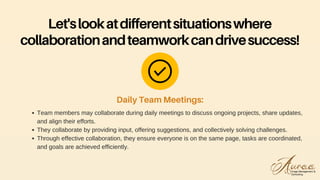 Team members may collaborate during daily meetings to discuss ongoing projects, share updates,
and align their efforts.
They collaborate by providing input, offering suggestions, and collectively solving challenges.
Through effective collaboration, they ensure everyone is on the same page, tasks are coordinated,
and goals are achieved efficiently.
Daily Team Meetings:
Let'slookatdifferentsituationswhere
collaborationandteamworkcandrivesuccess!
 