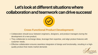 Collaboration should occur between engineers, designers, and product managers during the
development of a new product.
They collaborate to exchange ideas, leverage their expertise, and align product features with
customer needs.
Effective collaboration ensures seamless integration of design and functionality, resulting in a high-
quality product that meets market demands
Cross-Functional Product Development:
Let'slookatdifferentsituationswhere
collaborationandteamworkcandrivesuccess!
 