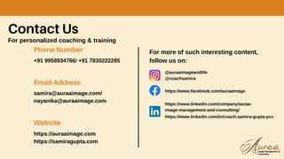 Contact Us
For personalized coaching & training
Phone Number
+91 9958934766/ +91 7830222285
Email Address
samira@auraaimage.com/
nayanika@auraaimage.com
Website
https://auraaimage.com
https://samiragupta.com
For more of such interesting content,
follow us on:
@auraaimageandlife
@coachsamira
https://www.facebook.com/auraaimage
https://www.linkedin.com/company/auraa-
image-management-and-consulting/
https://www.linkedin.com/in/coach-samira-gupta-pcc
 