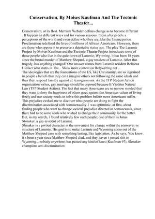 Conservatism, By Moises Kaufman And The Tectonic
Theater...
Conservatism, at its Best. Merriam Webster defines change as to become different
. It happens in different ways and for various reasons. It can alter people s
perceptions of the world and even define who they are, like the Emancipation
Proclamation redefined the lives of millions of African Americans. However, there
are those who oppose it to preserve a detestable status quo. The play The Laramie
Project by Moises Kaufman and the Tectonic Theater Project introduces some of
those people who live in the quiet town of Laramie, Wyoming. It has been 18 years
since the brutal murder of Matthew Shepard, a gay resident of Laramie. After that
tragedy, has anything changed? One answer comes from Laramie resident Rebecca
Hilliker who states in The... Show more content on Helpwriting.net ...
The ideologies that are the foundations of the US, like Christianity, are so ingrained
in people s beliefs that they can t imagine others not following the same ideals and
thus they respond harshly against all transgressions. As the TFP Student Action
organization writes, gay marriage should be opposed because It Violates Natural
Law (TFP Student Action). The fact that many Americans are so narrow minded that
they want to deny the happiness of others goes against the American values of living
freely and our society needs to solve this problem before more Americans suffer.
This prejudice evoked me to discover what people are doing to fight the
discrimination associated with homosexuality. I was optimistic, at first, about
finding people who want to change societal prejudice directed at homosexuals, since
there had to be some souls who wished to change their community for the better.
But, in my search, I found relatively few such people; one of them is Jonas
Slonaker, a gay resident of Laramie.
Slonaker is a pivotal character in the movement for change within the conservative
structure of Laramie. His goal is to make Laramie and Wyoming come out of the
Matthew Shepard case with something lasting, like legislation. As he says, You know,
it s been a year since Matthew Shepard died, and they haven t passed shit in
Wyoming... nobody anywhere, has passed any kind of laws (Kaufman 97). Slonaker
champions anti discrimination
 