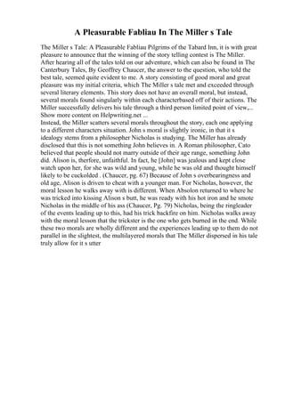 A Pleasurable Fabliau In The Miller s Tale
The Miller s Tale: A Pleasurable Fabliau Pilgrims of the Tabard Inn, it is with great
pleasure to announce that the winning of the story telling contest is The Miller.
After hearing all of the tales told on our adventure, which can also be found in The
Canterbury Tales, By Geoffrey Chaucer, the answer to the question, who told the
best tale, seemed quite evident to me. A story consisting of good moral and great
pleasure was my initial criteria, which The Miller s tale met and exceeded through
several literary elements. This story does not have an overall moral, but instead,
several morals found singularly within each characterbased off of their actions. The
Miller successfully delivers his tale through a third person limited point of view,...
Show more content on Helpwriting.net ...
Instead, the Miller scatters several morals throughout the story, each one applying
to a different characters situation. John s moral is slightly ironic, in that it s
idealogy stems from a philosopher Nicholas is studying. The Miller has already
disclosed that this is not something John believes in. A Roman philosopher, Cato
believed that people should not marry outside of their age range, something John
did. Alison is, therfore, unfaithful. In fact, he [John] was jealous and kept close
watch upon her, for she was wild and young, while he was old and thought himself
likely to be cuckolded . (Chaucer, pg. 67) Because of John s overbearingness and
old age, Alison is driven to cheat with a younger man. For Nicholas, however, the
moral lesson he walks away with is different. When Absolon returned to where he
was tricked into kissing Alison s butt, he was ready with his hot iron and he smote
Nicholas in the middle of his ass (Chaucer, Pg. 79) Nicholas, being the ringleader
of the events leading up to this, had his trick backfire on him. Nicholas walks away
with the moral lesson that the trickster is the one who gets burned in the end. While
these two morals are wholly different and the experiences leading up to them do not
parallel in the slightest, the multilayered morals that The Miller dispersed in his tale
truly allow for it s utter
 