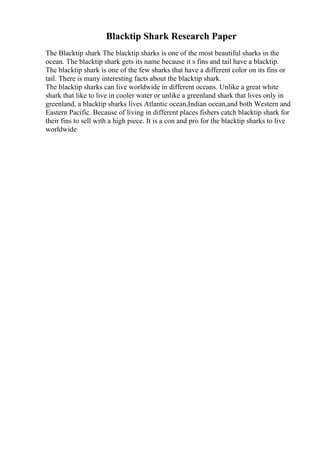 Blacktip Shark Research Paper
The Blacktip shark The blacktip sharks is one of the most beautiful sharks in the
ocean. The blacktip shark gets its name because it s fins and tail have a blacktip.
The blacktip shark is one of the few sharks that have a different color on its fins or
tail. There is many interesting facts about the blacktip shark.
The blacktip sharks can live worldwide in different oceans. Unlike a great white
shark that like to live in cooler water or unlike a greenland shark that lives only in
greenland, a blacktip sharks lives Atlantic ocean,Indian ocean,and both Western and
Eastern Pacific. Because of living in different places fishers catch blacktip shark for
their fins to sell with a high piece. It is a con and pro for the blacktip sharks to live
worldwide
 