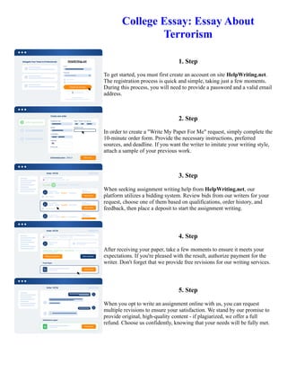 College Essay: Essay About
Terrorism
1. Step
To get started, you must first create an account on site HelpWriting.net.
The registration process is quick and simple, taking just a few moments.
During this process, you will need to provide a password and a valid email
address.
2. Step
In order to create a "Write My Paper For Me" request, simply complete the
10-minute order form. Provide the necessary instructions, preferred
sources, and deadline. If you want the writer to imitate your writing style,
attach a sample of your previous work.
3. Step
When seeking assignment writing help from HelpWriting.net, our
platform utilizes a bidding system. Review bids from our writers for your
request, choose one of them based on qualifications, order history, and
feedback, then place a deposit to start the assignment writing.
4. Step
After receiving your paper, take a few moments to ensure it meets your
expectations. If you're pleased with the result, authorize payment for the
writer. Don't forget that we provide free revisions for our writing services.
5. Step
When you opt to write an assignment online with us, you can request
multiple revisions to ensure your satisfaction. We stand by our promise to
provide original, high-quality content - if plagiarized, we offer a full
refund. Choose us confidently, knowing that your needs will be fully met.
College Essay: Essay About Terrorism College Essay: Essay About Terrorism
 