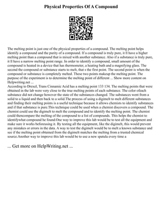 Physical Properties Of A Compound
The melting point is just one of the physical properties of a compound. The melting point helps
identify a compound and the purity of a compound. If a compound is truly pure, it ll have a higher
melting point than a compound that is mixed with another substance. Also if a substance is truly pure,
it ll have a narrow melting point range. In order to identify a compound, small amount of the
compound is heated in a device that has thermometer, a heating bath and a magnifying glass. The
second the compound or substance starts to melt, that s the first point. The second point is when the
compound or substance is completely melted. These two points makeup the melting point. The
purpose of the experiment is to determine the melting point of different ... Show more content on
Helpwriting.net ...
According to Drexel, Trans Cinnamic Acid has a melting point 133 134. The melting points that were
obtained in the lab were very close to the true melting points of each substance. The color ofeach
substance did not change however the state of the substances changed. The substances went from a
solid to a liquid and then back to a solid.The process of using a digimelt to melt different substances
and finding their melting points is a useful technique because it allows chemists to identify substances
and if that substance is pure.This technique could be used when a chemist discovers a compound. The
chemist could use the digimelt to melt the compound and to identify the melting point. The chemist
could thencompare the melting of the compound to a list of compounds. This helps the chemist to
identifywhat compound he found.One way to improve this lab would be to test all the equipment and
make sure it works beforeusing it. By testing all the equipment, like the digimelt, this would prevent
any mistakes or errors in the data. A way to test the digimelt would be to melt a known substance and
see if the melting point obtained from the digimelt matches the melting from a trusted chemical
source.Another way to improve this lab would be to use a new spatula every time a
... Get more on HelpWriting.net ...
 