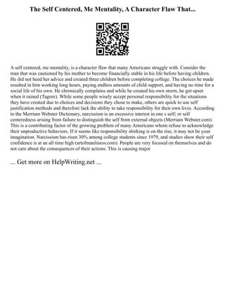 The Self Centered, Me Mentality, A Character Flaw That...
A self centered, me mentality, is a character flaw that many Americans struggle with. Consider the
man that was cautioned by his mother to become financially stable in his life before having children.
He did not heed her advice and created three children before completing college. The choices he made
resulted in him working long hours, paying endless amounts of child support, and having no time for a
social life of his own. He chronically complains and while he created his own storm, he got upset
when it rained (Tagore). While some people wisely accept personal responsibility for the situations
they have created due to choices and decisions they chose to make, others are quick to use self
justification methods and therefore lack the ability to take responsibility for their own lives. According
to the Merriam Webster Dictionary, narcissism is an excessive interest in one s self; or self
centeredness arising from failure to distinguish the self from external objects (Merriam Webster.com).
This is a contributing factor of the growing problem of many Americans whom refuse to acknowledge
their unproductive behaviors. If it seems like responsibility shirking is on the rise, it may not be your
imagination. Narcissism has risen 30% among college students since 1979, and studies show their self
confidence is at an all time high (artofmanliness.com). People are very focused on themselves and do
not care about the consequences of their actions. This is causing major
... Get more on HelpWriting.net ...
 
