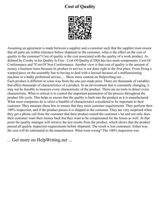 Cost of Quality
Assuming an agreement is made between a supplier and a customer such that the supplier must ensure
that all parts are within tolerance before shipment to the customer, what is the effect on the cost of
quality to the customer? Cost of quality is the cost associated with the quality of a work product. As
defined by Crosby in his Quality Is Free , Cost Of Quality (COQ) has two main components: Cost Of
Conformance and *Cost Of Non Conformance. Another view is that cost of quality is the amount of
money a business loses because its product or service is not done right in the first place. From fixing a
warped piece on the assembly line to having to deal with a lawsuit because of a malfunctioning
machine or a badly performed service, ... Show more content on Helpwriting.net ...
Each product is different in some way from the one just made prior. There are thousands of variables
that affect thousands of characteristics of a product. In an environment that is constantly changing, it
may not be feasible to measure every characteristic of the product. There are no tools to detect every
characteristic. What is critical is to control the important parameters of the process throughout the
product life cycle. This helps to ensure that the quality is built into the product as it is manufactured.
What most companies do is select a handful of characteristics considered to be important to their
customer. They measure those few to ensure that they meet customer requirements. They perform their
100% inspection, and if the product passes it is shipped to the customer. They are very surprised when
they get a phone call from the customer that their product ruined the customer s lot and not only does
their customer want their money back but they want to be compensated for the losses as well. At that
point the quality manager will retrieve the test results from the product, which shows that the product
passed all quality inspection requirements before shipment. The result is lost customers. Either way
the cost will be substantial to the manufacturer. What went wrong? The 100% inspection was
... Get more on HelpWriting.net ...
 