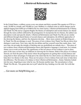 A Retrieved Reformation Theme
In the United States, a robbery occurs every one minute and thirty seconds.This equates to 6720 in a
week, 26,880 in a month, and 350,400 in a year. Robbery is a federal crime in which charges can be
applied ranging from $500 up to $1000.In the two short stories, A Retrieved Reformation by O Henry
and Thank You Ma am by Langston Hughes the themes of redemption and second chances are shared
through the main conflicts inflicted by the protagonists.To incorporate the two themes, the authors use
description words and specific details. A Retrieved Reformation and Thank You Ma am are similar
and different through shared themes of second chances and redemption, the different approaches of
the showing the themes, and how the characters develop ... Show more content on Helpwriting.net ...
In Thank You Ma am dialogue is used. This piece of text evidence from Thank You Ma am shows how
dialogue is used more. Now, here, take this ten dollars and buy yourself some blue suede shoes. And
next time, do not make the mistake of latching onto my pocketbook nor nobody else s... This piece of
text evidence from A Retrieved Reformation shows that figurative language is used more. In a minute
Jimmy was at work on the door.The significance of the two pieces of text evidence is just to show
parts of the story on how they are different on showing the two themes. Both of the pieces of evidence
showed, are from the parts of the stories where the protagonists are getting their second chances and
using them to their advantages.To help prove the claim that the two short stories use different tactics to
help show two themes in the story. These are two pieces of text evidence from each story to help show
the difference. The first piece of evidence is from A Retrieved Reformation , Jimmy Valentine looked
into her eyes, forgetting at once what he was. He became another man. The second piece is from
Thank You Ma am , You gonna take me to jail? asked the boy, bending over the sink. Not with that
face,
... Get more on HelpWriting.net ...
 