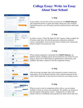 College Essay: Write An Essay
About Your School
1. Step
To get started, you must first create an account on site HelpWriting.net.
The registration process is quick and simple, taking just a few moments.
During this process, you will need to provide a password and a valid email
address.
2. Step
In order to create a "Write My Paper For Me" request, simply complete the
10-minute order form. Provide the necessary instructions, preferred
sources, and deadline. If you want the writer to imitate your writing style,
attach a sample of your previous work.
3. Step
When seeking assignment writing help from HelpWriting.net, our
platform utilizes a bidding system. Review bids from our writers for your
request, choose one of them based on qualifications, order history, and
feedback, then place a deposit to start the assignment writing.
4. Step
After receiving your paper, take a few moments to ensure it meets your
expectations. If you're pleased with the result, authorize payment for the
writer. Don't forget that we provide free revisions for our writing services.
5. Step
When you opt to write an assignment online with us, you can request
multiple revisions to ensure your satisfaction. We stand by our promise to
provide original, high-quality content - if plagiarized, we offer a full
refund. Choose us confidently, knowing that your needs will be fully met.
College Essay: Write An Essay About Your School College Essay: Write An Essay About Your School
 