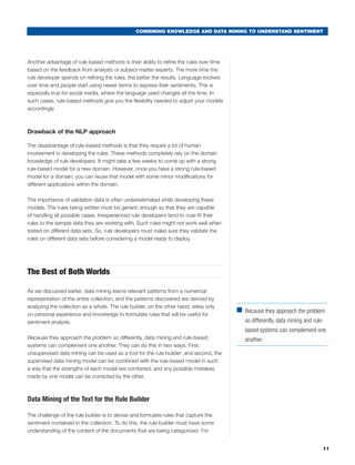 COMBINING KNOWLEDGE AND DATA MINING TO UNDERSTAND SENTIMENT




Another advantage of rule-based methods is their ability to refine the rules over time
based on the feedback from analysts or subject-matter experts. The more time the
rule developer spends on refining the rules, the better the results. Language evolves
over time and people start using newer terms to express their sentiments. This is
especially true for social media, where the language used changes all the time. In
such cases, rule-based methods give you the flexibility needed to adjust your models
accordingly.



Drawback of the NLP approach

The disadvantage of rule-based methods is that they require a lot of human
involvement in developing the rules. These methods completely rely on the domain
knowledge of rule developers. It might take a few weeks to come up with a strong
rule-based model for a new domain. However, once you have a strong rule-based
model for a domain, you can reuse that model with some minor modifications for
different applications within the domain.

The importance of validation data is often underestimated while developing these
models. The rules being written must be generic enough so that they are capable
of handling all possible cases. Inexperienced rule developers tend to over-fit their
rules to the sample data they are working with. Such rules might not work well when
tested on different data sets. So, rule developers must make sure they validate the
rules on different data sets before considering a model ready to deploy.




The Best of Both Worlds

As we discussed earlier, data mining learns relevant patterns from a numerical
representation of the entire collection, and the patterns discovered are derived by
analyzing the collection as a whole. The rule builder, on the other hand, relies only
                                                                                         ■	 Because they approach the problem
on personal experience and knowledge to formulate rules that will be useful for
sentiment analysis.                                                                         so differently, data mining and rule-
                                                                                            based systems can complement one
Because they approach the problem so differently, data mining and rule-based                another.
systems can complement one another. They can do this in two ways. First,
unsupervised data mining can be used as a tool for the rule builder; and second, the
supervised data mining model can be combined with the rule-based model in such
a way that the strengths of each model are combined, and any possible mistakes
made by one model can be corrected by the other.



Data Mining of the Text for the Rule Builder

The challenge of the rule builder is to devise and formulate rules that capture the
sentiment contained in the collection. To do this, the rule builder must have some
understanding of the content of the documents that are being categorized. For


                                                                                                                                11
 