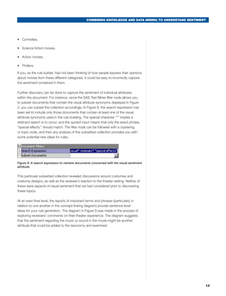 COMBINING KNOWLEDGE AND DATA MINING TO UNDERSTAND SENTIMENT




•	 Comedies.

•	 Science fiction movies.

•	 Action movies.

•	 Thrillers.

If you, as the rule builder, had not been thinking of how people express their opinions
about movies from these different categories, it could be easy to incorrectly capture
the sentiment contained in them.

Further discovery can be done to capture the sentiment of individual attributes
within the document. For instance, since the SAS Text Miner filter node allows you
to subset documents that contain the visual attribute synonyms displayed in Figure
2, you can subset the collection accordingly. In Figure 8, the search expression has
been set to include only those documents that contain at least one of the visual
attribute synonyms used in the rule building. The special character “*” implies a
wildcard search is to occur, and the quoted input means that only the exact phrase,
“special effects,” should match. The filter node can be followed with a clustering
or topic node, and then any analysis of this subsetted collection provides you with
some potential new ideas for rules.




Figure 8: A search expression to retrieve documents concerned with the visual sentiment
attribute.


This particular subsetted collection revealed discussions around costumes and
costume designs, as well as the reviewer’s reaction to the theater setting. Neither of
these were aspects of visual sentiment that we had considered prior to discovering
these topics.

At an even finer level, the reports of important terms and phrases (particularly in
relation to one another in the concept-linking diagram) provide sentence-level
ideas for your rule generation. The diagram in Figure 9 was made in the process of
exploring reviewers’ comments on their theater experience. The diagram suggests
that the sentiment regarding the music or sound in the movie might be another
attribute that could be added to the taxonomy and examined.




                                                                                                          13
 