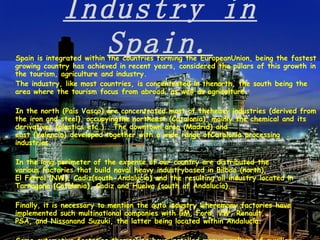 Industry in Spain. Spain is integrated within the countries forming the EuropeanUnion, being the fastest growing country has achieved in recent years, considered the pillars of this growth in the tourism, agriculture and industry. The industry, like most countries, is concentrated in thenorth, the south being the area where the tourism focus from abroad, as well as agriculture. In the north (País Vasco) are concentrated most of theheavy industries (derived from the iron and steel), occupyingthe northeast (Catalonia), mainly the chemical and its derivatives (plastics etc.).. The downtown area (Madrid) and east (Valencia) developed together with a wide range ofCatalonia processing industries. In the long perimeter of the expense of our country are distributed the various factories that build naval heavy industrybased in Bilbao (north), El Ferrol (NW), Cadiz(south-Andalucía) and the resulting oil industry located in Tarragona (Catalonia), Cadiz and Huelva (south of Andalucía). Finally, it is necessary to mention the auto industry wheremany factories have implemented such multinational companies with GM, Ford, VW, Renault, PSA, and Nissanand Suzuki, the latter being located within Andalucía. Some automotive factories themselves have installed many suppliers of auxiliary industries, some of American origin (eg,Delphi and Ford) which have factories in the province ofCadiz, in southern Andalusia, near the Strait of Gibraltarseparates Spain from Africa.   