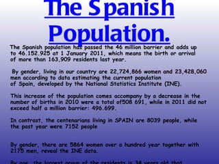 The Spanish Population. The Spanish population has passed the 46 million barrier and adds up to 46.152.925 at 1 January 2011, which means the birth or arrival of more than 163,909 residents last year.   By gender, living in our country are 22,724,866 women and 23,428,060 men according to data estimating the current population of Spain, developed by the National Statistics Institute (INE). This increase of the population comes accompany by a decrease in the number of births in 2010 were a total of508 691, while in 2011 did not exceed half a million barrier: 496.699. In contrast, the centenarians living in SPAIN are 8039 people, while the past year were 7152 people By gender, there are 5864 women over a hundred year together with 2175 men, reveal the INE data. By age, the largest group of the residents is 34 years old that add 819,737, followed by the 35 that are a total of 816,977. 