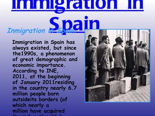 Immigration in Spain   Inmigration in Spain. Immigration in Spain has always existed, but since the1990s, a phenomenon of great demographic and economic importance.  According to INE, 2011, at the beginning of January 2011residing in the country nearly 6.7 million people born outsideits borders (of which nearly a million have acquired Spanish nationality). 