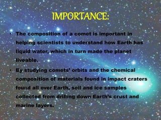 IMPORTANCE:
• The composition of a comet is important in
helping scientists to understand how Earth has
liquid water, which in turn made the planet
liveable.
• By studying comets’ orbits and the chemical
composition of materials found in impact craters
found all over Earth, soil and ice samples
collected from drilling down Earth’s crust and
marine layers.
 