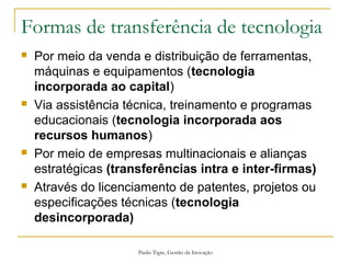 Paulo Tigre, Gestão da Inovação
Formas de transferência de tecnologia
 Por meio da venda e distribuição de ferramentas,
máquinas e equipamentos (tecnologia
incorporada ao capital)
 Via assistência técnica, treinamento e programas
educacionais (tecnologia incorporada aos
recursos humanos)
 Por meio de empresas multinacionais e alianças
estratégicas (transferências intra e inter-firmas)
 Através do licenciamento de patentes, projetos ou
especificações técnicas (tecnologia
desincorporada)
 