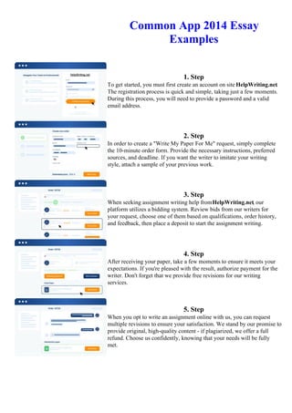 Common App 2014 Essay
Examples
1. Step
To get started, you must first create an account on site HelpWriting.net.
The registration process is quick and simple, taking just a few moments.
During this process, you will need to provide a password and a valid
email address.
2. Step
In order to create a "Write My Paper For Me" request, simply complete
the 10-minute order form. Provide the necessary instructions, preferred
sources, and deadline. If you want the writer to imitate your writing
style, attach a sample of your previous work.
3. Step
When seeking assignment writing help fromHelpWriting.net, our
platform utilizes a bidding system. Review bids from our writers for
your request, choose one of them based on qualifications, order history,
and feedback, then place a deposit to start the assignment writing.
4. Step
After receiving your paper, take a few moments to ensure it meets your
expectations. If you're pleased with the result, authorize payment for the
writer. Don't forget that we provide free revisions for our writing
services.
5. Step
When you opt to write an assignment online with us, you can request
multiple revisions to ensure your satisfaction. We stand by our promise to
provide original, high-quality content - if plagiarized, we offer a full
refund. Choose us confidently, knowing that your needs will be fully
met.
Common App 2014 Essay ExamplesCommon App 2014 Essay Examples
 