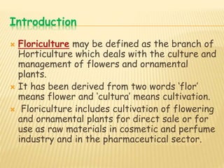 Introduction
 Floriculture may be defined as the branch of
Horticulture which deals with the culture and
management of flowers and ornamental
plants.
 It has been derived from two words ‘flor’
means flower and ‘cultura’ means cultivation.
 Floriculture includes cultivation of flowering
and ornamental plants for direct sale or for
use as raw materials in cosmetic and perfume
industry and in the pharmaceutical sector.
 