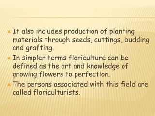  It also includes production of planting
materials through seeds, cuttings, budding
and grafting.
 In simpler terms floriculture can be
defined as the art and knowledge of
growing flowers to perfection.
 The persons associated with this field are
called floriculturists.
 