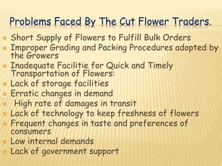 Problems Faced By The Cut Flower Traders.
 Short Supply of Flowers to Fulfill Bulk Orders
 Improper Grading and Packing Procedures adopted by
the Growers
 Inadequate Facilitie for Quick and Timely
Transportation of Flowers:
 Lack of storage facilities
 Erratic changes in demand
 High rate of damages in transit
 Lack of technology to keep freshness of flowers
 Frequent changes in taste and preferences of
consumers
 Low internal demands
 Lack of government support
 