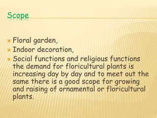 Scope
 Floral garden,
 Indoor decoration,
 Social functions and religious functions
the demand for floricultural plants is
increasing day by day and to meet out the
same there is a good scope for growing
and raising of ornamental or floricultural
plants.
 