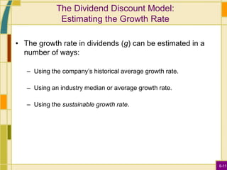 6-11
The Dividend Discount Model:
Estimating the Growth Rate
• The growth rate in dividends (g) can be estimated in a
number of ways:
– Using the company’s historical average growth rate.
– Using an industry median or average growth rate.
– Using the sustainable growth rate.
 