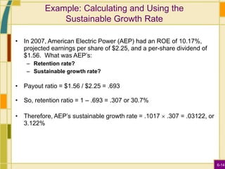 6-14
Example: Calculating and Using the
Sustainable Growth Rate
• In 2007, American Electric Power (AEP) had an ROE of 10.17%,
projected earnings per share of $2.25, and a per-share dividend of
$1.56. What was AEP’s:
– Retention rate?
– Sustainable growth rate?
• Payout ratio = $1.56 / $2.25 = .693
• So, retention ratio = 1 – .693 = .307 or 30.7%
• Therefore, AEP’s sustainable growth rate = .1017  .307 = .03122, or
3.122%
 