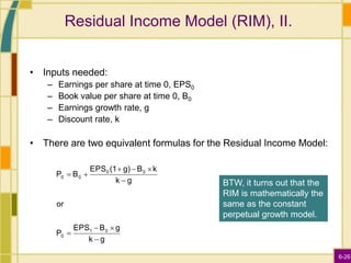 6-26
Residual Income Model (RIM), II.
• Inputs needed:
– Earnings per share at time 0, EPS0
– Book value per share at time 0, B0
– Earnings growth rate, g
– Discount rate, k
• There are two equivalent formulas for the Residual Income Model:
g
k
g
B
EPS
P
or
g
k
k
B
g)
(1
EPS
B
P
0
1
0
0
0
0
0










BTW, it turns out that the
RIM is mathematically the
same as the constant
perpetual growth model.
 