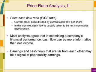 6-30
Price Ratio Analysis, II.
• Price-cash flow ratio (P/CF ratio)
– Current stock price divided by current cash flow per share
– In this context, cash flow is usually taken to be net income plus
depreciation.
• Most analysts agree that in examining a company’s
financial performance, cash flow can be more informative
than net income.
• Earnings and cash flows that are far from each other may
be a signal of poor quality earnings.
 