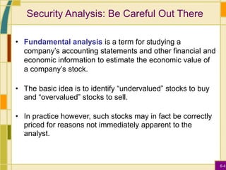 6-4
Security Analysis: Be Careful Out There
• Fundamental analysis is a term for studying a
company’s accounting statements and other financial and
economic information to estimate the economic value of
a company’s stock.
• The basic idea is to identify “undervalued” stocks to buy
and “overvalued” stocks to sell.
• In practice however, such stocks may in fact be correctly
priced for reasons not immediately apparent to the
analyst.
 