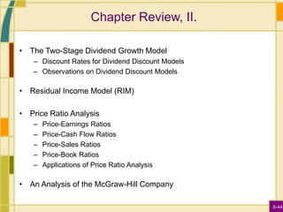 6-44
Chapter Review, II.
• The Two-Stage Dividend Growth Model
– Discount Rates for Dividend Discount Models
– Observations on Dividend Discount Models
• Residual Income Model (RIM)
• Price Ratio Analysis
– Price-Earnings Ratios
– Price-Cash Flow Ratios
– Price-Sales Ratios
– Price-Book Ratios
– Applications of Price Ratio Analysis
• An Analysis of the McGraw-Hill Company
 