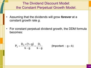 6-9
The Dividend Discount Model:
the Constant Perpetual Growth Model.
• Assuming that the dividends will grow forever at a
constant growth rate g.
• For constant perpetual dividend growth, the DDM formula
becomes:
 
k)
g
:
(Important
g
k
D
g
k
g
1
D
P 1
0
0 






 