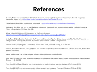 References
Bauwens, Michel and Kostakis, Vasilis (2014) From the communism of capital to capital for the commons: Towards an open co-
operativism. tripleC, 12 (1) http://www.triple-c.at/index.php/tripleC/article/view/561/678
Dyer-Witheford, Nick (2007) Commonism. Turbulence, 1. http://turbulence.org.uk/turbulence-1/commonism/
Neary, Mike and Winn, Joss (2012) Open education: common(s), commonism and the new common wealth. Ephemera: Theory &
Politics in Organization, 12 (4). pp. 406-422.
Scholz, Trebor (2015) Platform Cooperativism vs. the Sharing Economy.
https://medium.com/@trebors/platform-cooperativism-vs-the-sharing-economy-2ea737f1b5ad
Smith, Tony (2012) Is Socialism Relevant in the “Networked Information Age”? A Critical Assessment of the Wealth of Networks. In:
Taking Socialism Seriously (eds.) Schmitt, Richard and Anton, Anatole. Lanham: Lexington Books.
Starosta, Guido (2012) Cognitive Commodities and the Value-Form, Science & Society, 76 (3) 365-392.
Stallman, Richard and Williams, Sam (2010) Free as in Freedom (2.0): Richard Stallman and the Free Software Revolution, Boston: Free
Software Foundation.
Weber, Steven (2004) The Success of Open Source. Cambridge: Harvard University Press.
Winn, Joss (2013) Hacking in the university: contesting the valorisation of academic labour, Triple C : Communication, Capitalism and
Critique, 11 (2) 486-503.
Winn, Joss (2015a) Open Education and the emancipation of academic labour. Learning, Media and Technology, 40 (3).
Winn, Joss (2015b) The co-operative university: Labour, property and pedagogy. Power and Education, 7 (1). pp. 39-55.
 