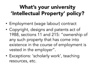 What’s your university
‘Intellectual Property’ policy?
•  Employment (wage labour) contract
•  Copyright, designs and patents act of
1988, sections 11 and 215: “ownership of
any such property that has come into
existence in the course of employment is
vested in the employer”.
•  Exceptions: ‘scholarly work’, teaching
resources, etc.
 