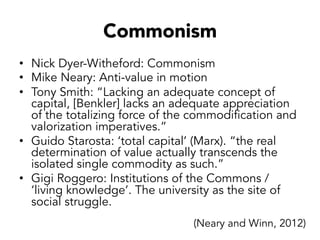 Commonism
•  Nick Dyer-Witheford: Commonism
•  Mike Neary: Anti-value in motion
•  Tony Smith: “Lacking an adequate concept of
capital, [Benkler] lacks an adequate appreciation
of the totalizing force of the commodification and
valorization imperatives.”
•  Guido Starosta: ‘total capital’ (Marx). “the real
determination of value actually transcends the
isolated single commodity as such.”
•  Gigi Roggero: Institutions of the Commons /
‘living knowledge’. The university as the site of
social struggle.
(Neary and Winn, 2012)
 