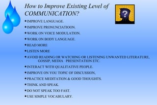 How to Improve Existing Level of COMMUNICATION? IMPROVE LANGUAGE. IMPROVE PRONUNCIATIOON. WORK ON VOICE MODULATION. WORK ON BODY LANGUAGE. READ MORE LISTEN MORE AVOID READING OR WATCHING OR LISTENING UNWANTED LITERATURE,  GOSSIP, MEDIA  PRESENTATION ETC. INTERACT WITH QUALITATIVE PEOPLE. IMPROVE ON YOU TOPIC OF DISCUSSION, PRACTICE MEDITATION & GOOD THOUGHTS. THINK AND SPEAK. DO NOT SPEAK TOO FAST. USE SIMPLE VOCABULARY . 