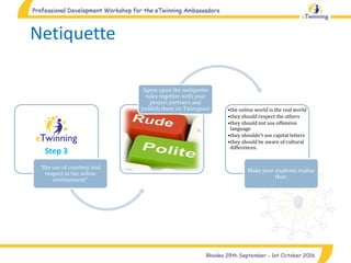 Netiquette
"the use of courtesy and
respect in the online
environment"
Agree upon the netiquette
rules together with your
project partners and
publish them on Twinspace •the online world is the real world
•they should respect the others
•they should not use offensive
language
•they shouldn't use capital letters
•they should be aware of cultural
differences.
Make your students realise
that:
Step 3
 