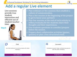 Add a regular Live element
Live sessions
provide true
student
interaction and
efficient use of
student-teacher
time
• Plan webinars or live sessions that establish a
culture of communication.
• Plan a live session at the beginning of the project
to get to know your partners
• Plan live sessions at the end of each activity to
reflect/evaluate/let the students share their
thoughts and their experiences.
• Give students questions to consider/prepare
before the session.
• Prepare short collaborative activities (games,
quizzes) or plan a less structured event.
Step 6
 