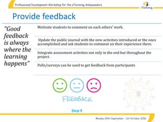 Provide feedback
“Good
feedback
is always
where the
learning
happens”
Motivate students to comment on each others’ work.
Update the public journal with the new activities introduced or the ones
accomplished and ask students to comment on their experience there.
Integrate assessment activities not only in the end but throughout the
project.
Polls/surveys can be used to get feedback from participants
Step 9
 