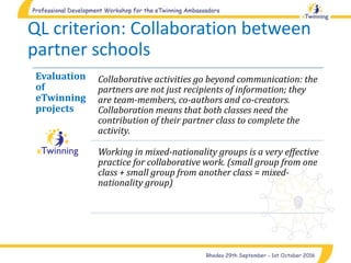 QL criterion: Collaboration between
partner schools
Evaluation
of
eTwinning
projects
Collaborative activities go beyond communication: the
partners are not just recipients of information; they
are team-members, co-authors and co-creators.
Collaboration means that both classes need the
contribution of their partner class to complete the
activity.
Working in mixed-nationality groups is a very effective
practice for collaborative work. (small group from one
class + small group from another class = mixed-
nationality group)
 