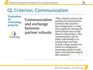 QL Criterion: Communication
Evaluation
of
eTwinning
projects
Communication
and exchange
between
partner schools
"This criterion assesses the
quality of communication
activities that teachers
have designed for or with
their pupils for sharing the
work of each class on the
themes of the project. This
communication can be
either individually or in
small groups and may
include voting, quizzes etc.
which are designed to
encourage pupils to read,
listen and view the work of
their partners”.
 