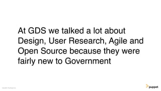 At GDS we talked a lot about
Design, User Research, Agile and
Open Source because they were
fairly new to Government
Gareth Rushgrove
 