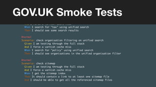 (without introducing more risk)
Feature: Search
@high
Scenario: check search results on unified search
Given I am testing through the full stack
And I force a varnish cache miss
When I search for "tax" using unified search
Then I should see some search results
@normal
Scenario: check organisation filtering on unified search
Given I am testing through the full stack
And I force a varnish cache miss
When I search for "policy" using unified search
Then I should see organisations in the unified organisation filter
@normal
Scenario: check sitemap
Given I am testing through the full stack
And I force a varnish cache miss
When I get the sitemap index
Then It should contain a link to at least one sitemap file
And I should be able to get all the referenced sitemap files
GOV.UK Smoke Tests
 