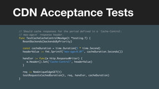 (without introducing more risk)
// Should cache responses for the period defined in a `Cache-Control:
// max-age=n` response header.
func TestCacheCacheControlMaxAge(t *testing.T) {
ResetBackends(backendsByPriority)
const cacheDuration = time.Duration(5 * time.Second)
headerValue := fmt.Sprintf("max-age=%.0f", cacheDuration.Seconds())
handler := func(w http.ResponseWriter) {
w.Header().Set("Cache-Control", headerValue)
}
req := NewUniqueEdgeGET(t)
testRequestsCachedDuration(t, req, handler, cacheDuration)
}
CDN Acceptance Tests
 