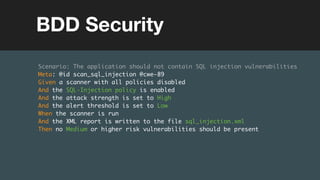 (without introducing more risk)
Scenario: The application should not contain SQL injection vulnerabilities
Meta: @id scan_sql_injection @cwe-89
Given a scanner with all policies disabled
And the SQL-Injection policy is enabled
And the attack strength is set to High
And the alert threshold is set to Low
When the scanner is run
And the XML report is written to the file sql_injection.xml
Then no Medium or higher risk vulnerabilities should be present
BDD Security
 