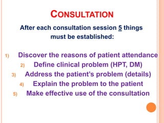 CONSULTATION
After each consultation session 5 things
must be established:
1) Discover the reasons of patient attendance
2) Define clinical problem (HPT, DM)
3) Address the patient’s problem (details)
4) Explain the problem to the patient
5) Make effective use of the consultation
 