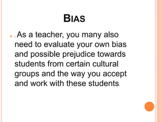 BIAS
 . As a teacher, you many also
need to evaluate your own bias
and possible prejudice towards
students from certain cultural
groups and the way you accept
and work with these students.
 