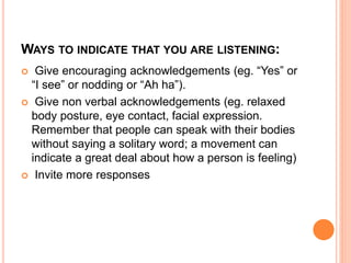 WAYS TO INDICATE THAT YOU ARE LISTENING:
 Give encouraging acknowledgements (eg. “Yes” or
“I see” or nodding or “Ah ha”).
 Give non verbal acknowledgements (eg. relaxed
body posture, eye contact, facial expression.
Remember that people can speak with their bodies
without saying a solitary word; a movement can
indicate a great deal about how a person is feeling)
 Invite more responses
 