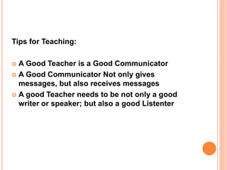 Tips for Teaching:
 A Good Teacher is a Good Communicator
 A Good Communicator Not only gives
messages, but also receives messages
 A good Teacher needs to be not only a good
writer or speaker; but also a good Listenter
 