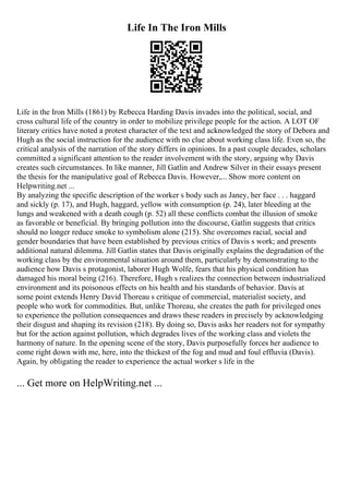 Life In The Iron Mills
Life in the Iron Mills (1861) by Rebecca Harding Davis invades into the political, social, and
cross cultural life of the country in order to mobilize privilege people for the action. A LOT OF
literary critics have noted a protest character of the text and acknowledged the story of Debora and
Hugh as the social instruction for the audience with no clue about working class life. Even so, the
critical analysis of the narration of the story differs in opinions. In a past couple decades, scholars
committed a significant attention to the reader involvement with the story, arguing why Davis
creates such circumstances. In like manner, Jill Gatlin and Andrew Silver in their essays present
the thesis for the manipulative goal of Rebecca Davis. However,... Show more content on
Helpwriting.net ...
By analyzing the specific description of the worker s body such as Janey, her face . . . haggard
and sickly (p. 17), and Hugh, haggard, yellow with consumption (p. 24), later bleeding at the
lungs and weakened with a death cough (p. 52) all these conflicts combat the illusion of smoke
as favorable or beneficial. By bringing pollution into the discourse, Gatlin suggests that critics
should no longer reduce smoke to symbolism alone (215). She overcomes racial, social and
gender boundaries that have been established by previous critics of Davis s work; and presents
additional natural dilemma. Jill Gatlin states that Davis originally explains the degradation of the
working class by the environmental situation around them, particularly by demonstrating to the
audience how Davis s protagonist, laborer Hugh Wolfe, fears that his physical condition has
damaged his moral being (216). Therefore, Hugh s realizes the connection between industrialized
environment and its poisonous effects on his health and his standards of behavior. Davis at
some point extends Henry David Thoreau s critique of commercial, materialist society, and
people who work for commodities. But, unlike Thoreau, she creates the path for privileged ones
to experience the pollution consequences and draws these readers in precisely by acknowledging
their disgust and shaping its revision (218). By doing so, Davis asks her readers not for sympathy
but for the action against pollution, which degrades lives of the working class and violets the
harmony of nature. In the opening scene of the story, Davis purposefully forces her audience to
come right down with me, here, into the thickest of the fog and mud and foul effluvia (Davis).
Again, by obligating the reader to experience the actual worker s life in the
... Get more on HelpWriting.net ...
 